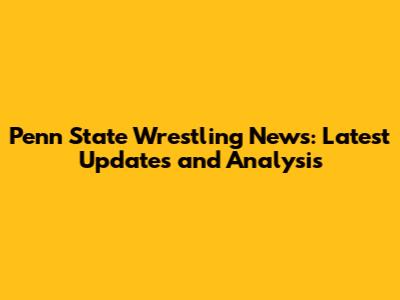 Penn State Wrestling News: Latest Updates and Analysis