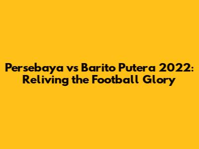 Persebaya vs Barito Putera 2022: Reliving the Football Glory