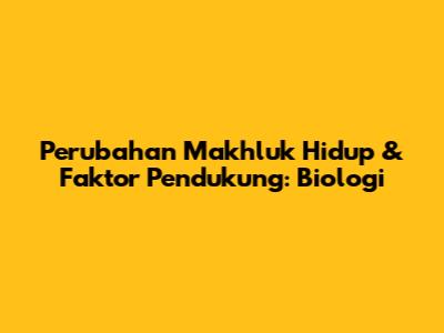 Perubahan Makhluk Hidup & Faktor Pendukung: Biologi