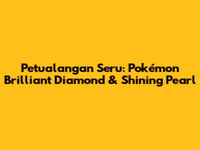 Petualangan Seru: Pokémon Brilliant Diamond & Shining Pearl
