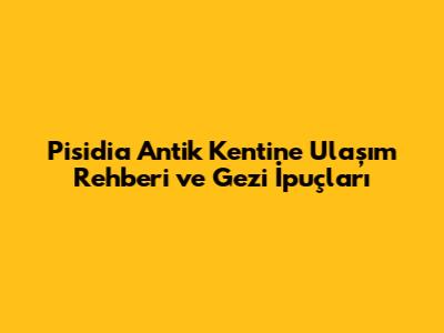 Pisidia Antik Kenti'ne Ulaşım Rehberi ve Gezi İpuçları
