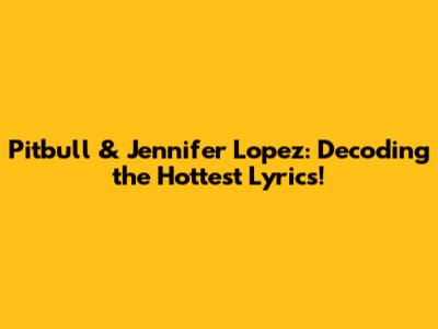 Pitbull & Jennifer Lopez: Decoding the Hottest Lyrics!