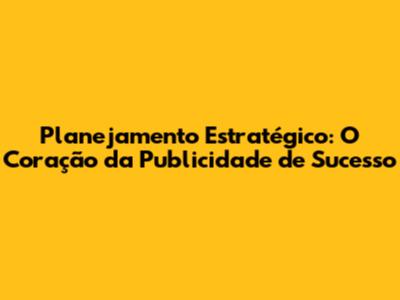 Planejamento Estratégico: O Coração da Publicidade de Sucesso