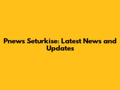 Pnews Seturkise: Latest News and Updates