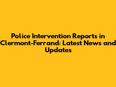 Police Intervention Reports in Clermont-Ferrand: Latest News and Updates