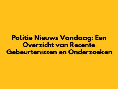 Politie Nieuws Vandaag: Een Overzicht van Recente Gebeurtenissen en Onderzoeken