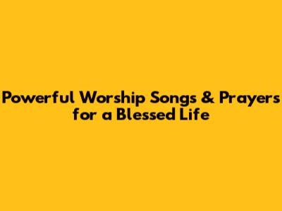 Powerful Worship Songs & Prayers for a Blessed Life