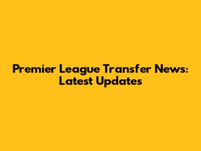 Premier League Transfer News: Latest Updates