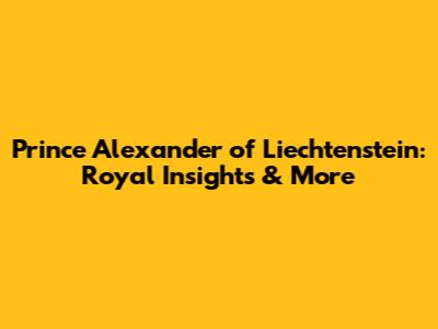 Prince Alexander of Liechtenstein: Royal Insights & More