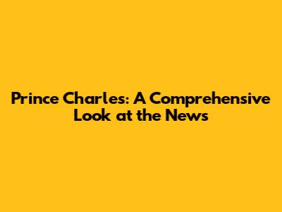 Prince Charles: A Comprehensive Look at the News