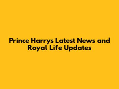 Prince Harry's Latest News and Royal Life Updates