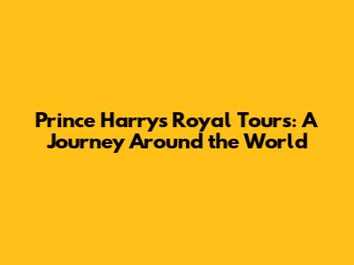 Prince Harry's Royal Tours: A Journey Around the World