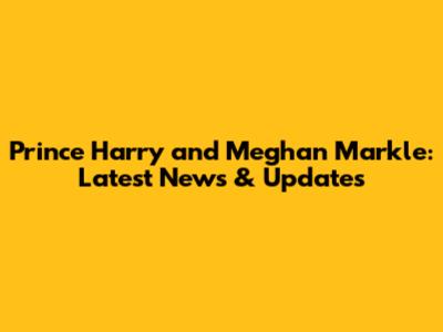 Prince Harry and Meghan Markle: Latest News & Updates
