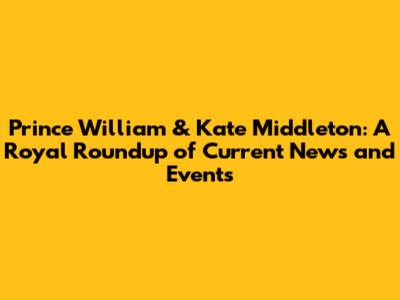 Prince William & Kate Middleton: A Royal Roundup of Current News and Events