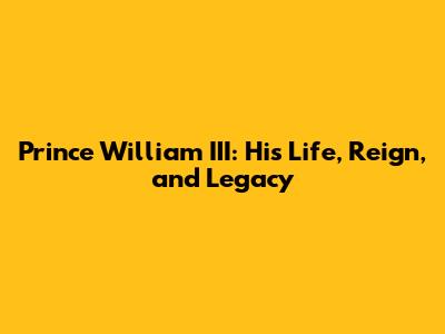 Prince William III: His Life, Reign, and Legacy