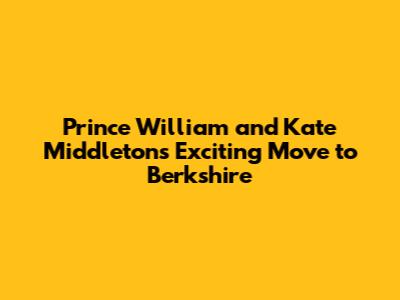 Prince William and Kate Middleton's Exciting Move to Berkshire