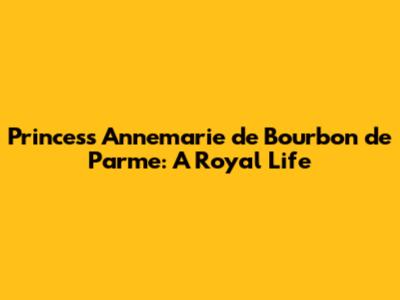 Princess Annemarie de Bourbon de Parme: A Royal Life