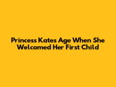 Princess Kate's Age When She Welcomed Her First Child