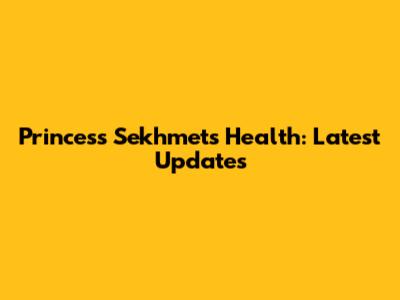 Princess Sekhmet's Health: Latest Updates