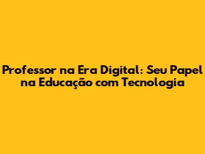 Professor na Era Digital: Seu Papel na Educação com Tecnologia