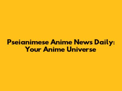 Pseianimese Anime News Daily: Your Anime Universe