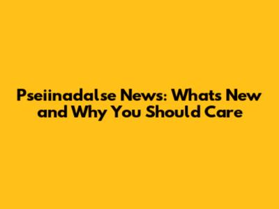 Pseiinadalse News: What's New and Why You Should Care