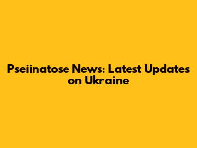 Pseiinatose News: Latest Updates on Ukraine