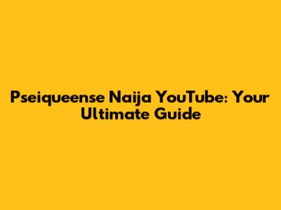 Pseiqueense Naija YouTube: Your Ultimate Guide