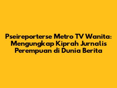 Pseireporterse Metro TV Wanita: Mengungkap Kiprah Jurnalis Perempuan di Dunia Berita