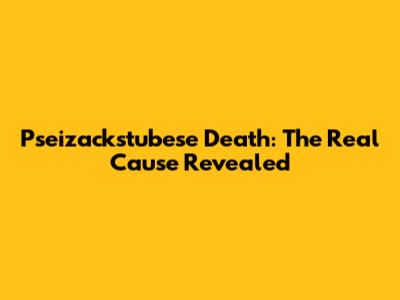 Pseizackstubese Death: The Real Cause Revealed