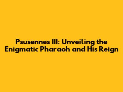 Psusennes III: Unveiling the Enigmatic Pharaoh and His Reign