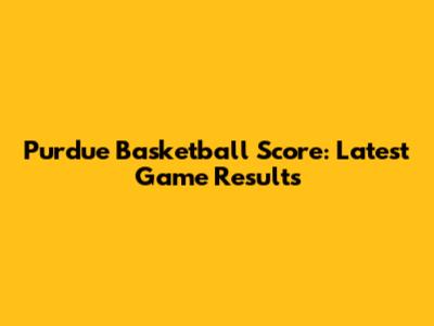 Purdue Basketball Score: Latest Game Results