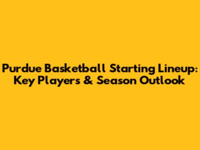 Purdue Basketball Starting Lineup: Key Players & Season Outlook