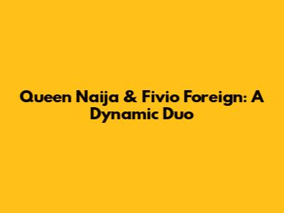 Queen Naija & Fivio Foreign: A Dynamic Duo