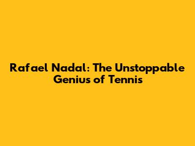 Rafael Nadal: The Unstoppable Genius of Tennis