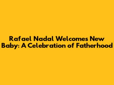 Rafael Nadal Welcomes New Baby: A Celebration of Fatherhood