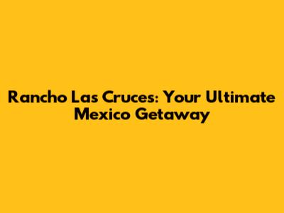 Rancho Las Cruces: Your Ultimate Mexico Getaway