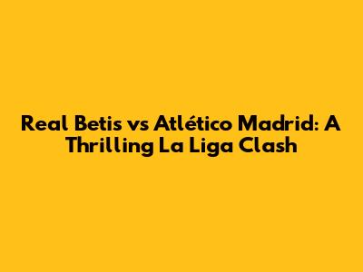 Real Betis vs Atlético Madrid: A Thrilling La Liga Clash