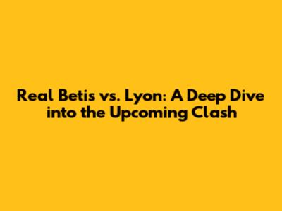 Real Betis vs. Lyon: A Deep Dive into the Upcoming Clash