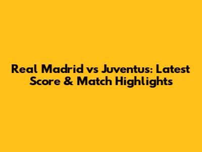 Real Madrid vs Juventus: Latest Score & Match Highlights