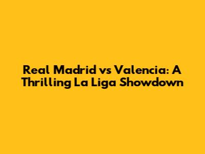 Real Madrid vs Valencia: A Thrilling La Liga Showdown
