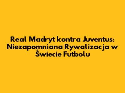 Real Madryt kontra Juventus: Niezapomniana Rywalizacja w Świecie Futbolu