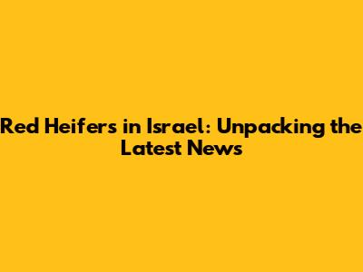 Red Heifers in Israel: Unpacking the Latest News