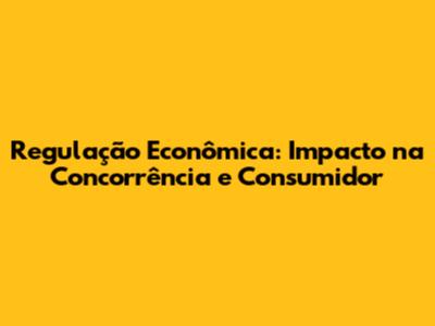 Regulação Econômica: Impacto na Concorrência e Consumidor