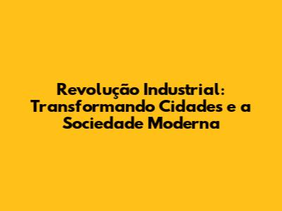 Revolução Industrial: Transformando Cidades e a Sociedade Moderna
