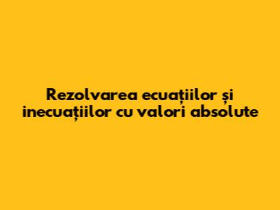 Rezolvarea ecuațiilor și inecuațiilor cu valori absolute