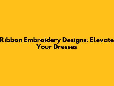 Ribbon Embroidery Designs: Elevate Your Dresses