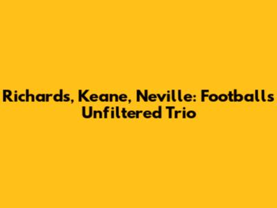 Richards, Keane, Neville: Football's Unfiltered Trio