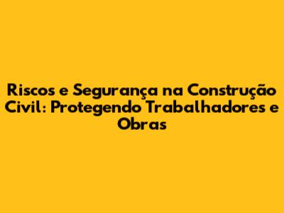 Riscos e Segurança na Construção Civil: Protegendo Trabalhadores e Obras