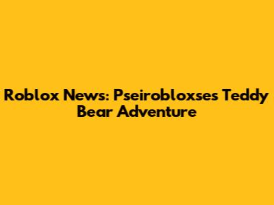 Roblox News: Pseirobloxse's Teddy Bear Adventure